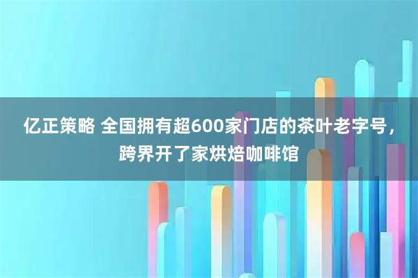 亿正策略 全国拥有超600家门店的茶叶老字号，跨界开了家烘焙咖啡馆