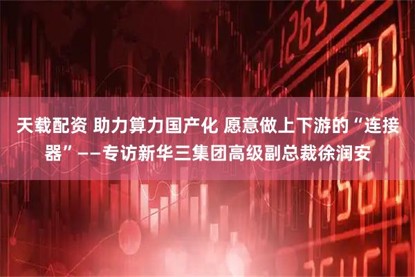 天载配资 助力算力国产化 愿意做上下游的“连接器”——专访新华三集团高级副总裁徐润安