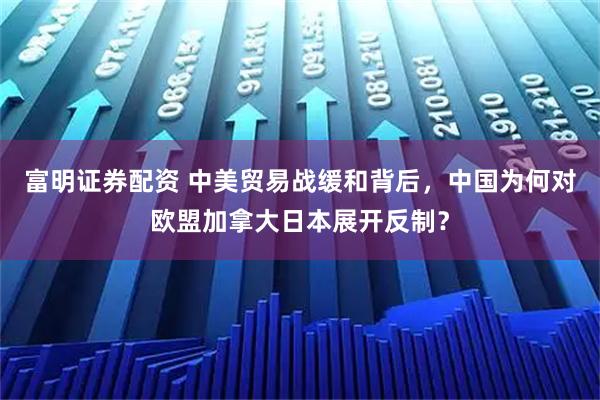 富明证券配资 中美贸易战缓和背后，中国为何对欧盟加拿大日本展开反制？
