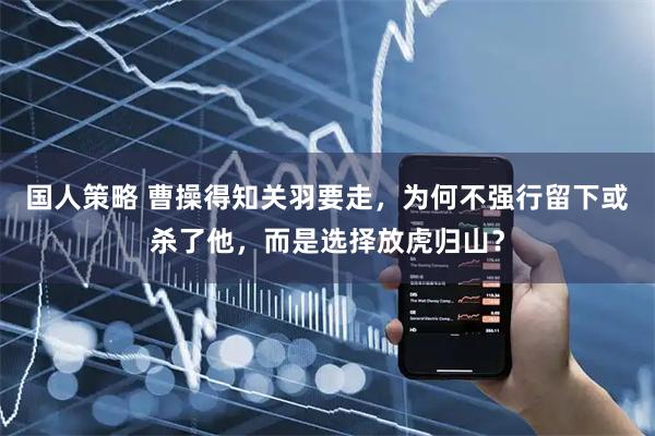 国人策略 曹操得知关羽要走，为何不强行留下或杀了他，而是选择放虎归山？