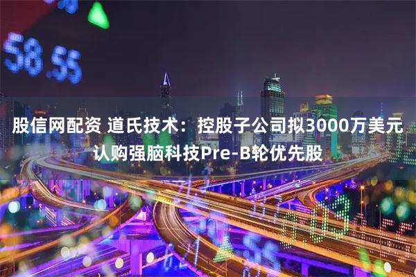股信网配资 道氏技术：控股子公司拟3000万美元认购强脑科技Pre-B轮优先股