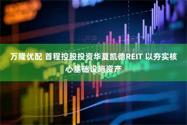 万隆优配 首程控股投资华夏凯德REIT 以夯实核心基础设施资产