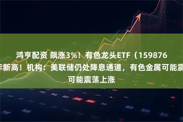 鸿亨配资 飙涨3%！有色龙头ETF（159876）创4年新高！机构：美联储仍处降息通道，有色金属可能震荡上涨